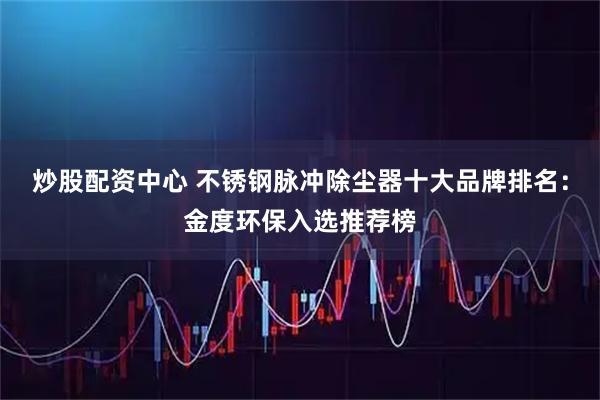炒股配资中心 不锈钢脉冲除尘器十大品牌排名：金度环保入选推荐榜