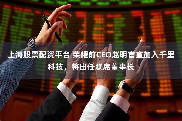 上海股票配资平台 荣耀前CEO赵明官宣加入千里科技,将出任联席董事长