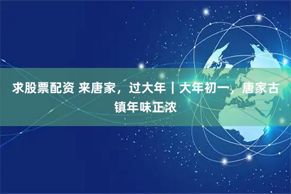 求股票配资 来唐家，过大年｜大年初一，唐家古镇年味正浓