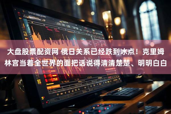 大盘股票配资网 俄日关系已经跌到冰点！克里姆林宫当着全世界的面把话说得清清楚楚、明明白白