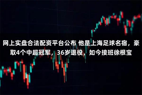 网上实盘合法配资平台公布 他是上海足球名宿，豪取4个中超冠军，36岁退役，如今接班徐根宝
