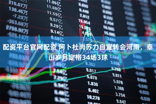 配资平台官网配资 阿卜杜肉苏力自宣转会河南，泰山岁月定格34场3球