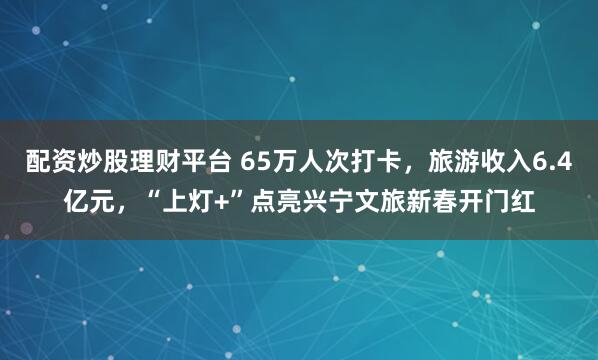 配资炒股理财平台 65万人次打卡，旅游收入6.4亿元，“上灯+”点亮兴宁文旅新春开门红