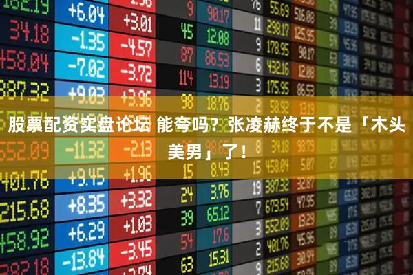 股票配资实盘论坛 能夸吗？张凌赫终于不是「木头美男」了！
