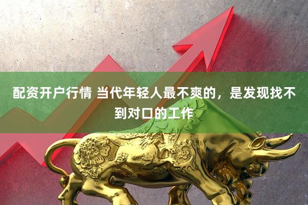 配资开户行情 当代年轻人最不爽的,是发现找不到对口的工作