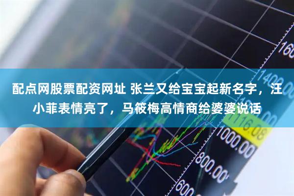 配点网股票配资网址 张兰又给宝宝起新名字，汪小菲表情亮了，马筱梅高情商给婆婆说话