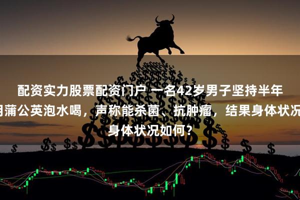 配资实力股票配资门户 一名42岁男子坚持半年每天用蒲公英泡水喝，声称能杀菌、抗肿瘤，结果身体状况如何？