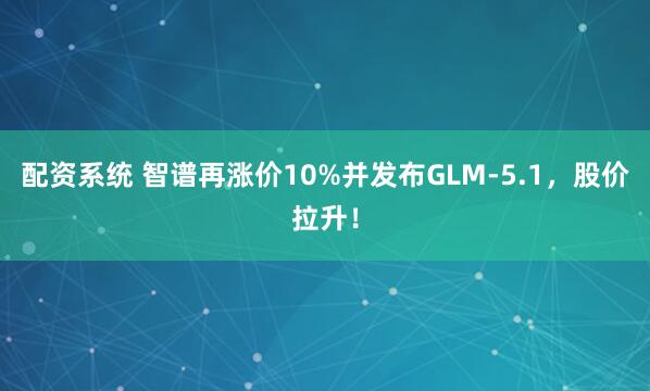 配资系统 智谱再涨价10%并发布GLM-5.1，股价拉升！