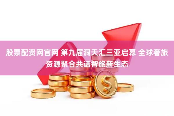 股票配资网官网 第九届洞天汇三亚启幕 全球奢旅资源聚合共话智旅新生态