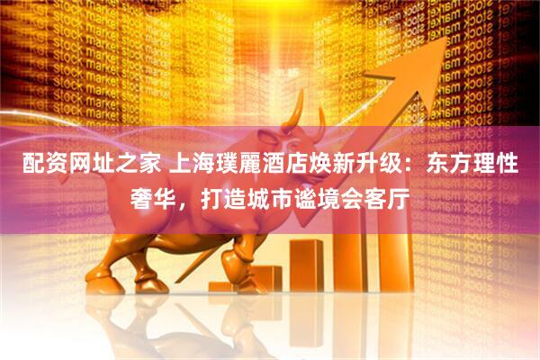 配资网址之家 上海璞麗酒店焕新升级：东方理性奢华，打造城市谧境会客厅