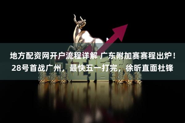 地方配资网开户流程详解 广东附加赛赛程出炉！28号首战广州，最快五一打完，徐昕直面杜锋