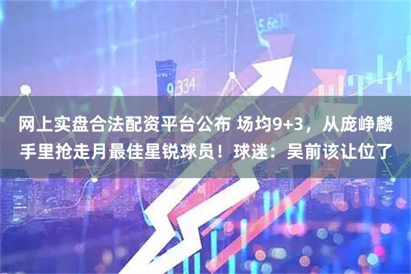 网上实盘合法配资平台公布 场均9+3，从庞峥麟手里抢走月最佳星锐球员！球迷：吴前该让位了