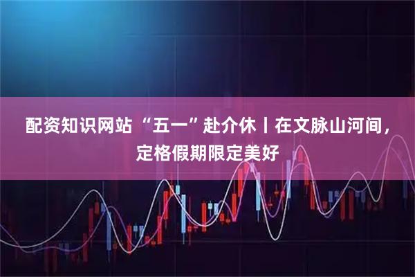 配资知识网站 “五一”赴介休丨在文脉山河间，定格假期限定美好