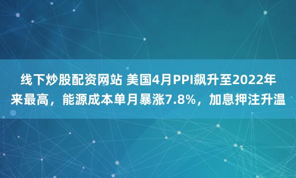线下炒股配资网站 美国4月PPI飙升至2022年来最高，能源成本单月暴涨7.8%，加息押注升温