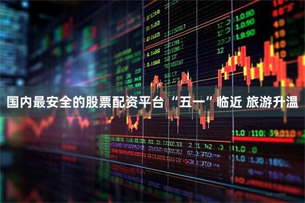 国内最安全的股票配资平台 “五一”临近 旅游升温